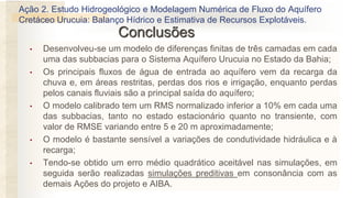 Conclusões
• Desenvolveu-se um modelo de diferenças finitas de três camadas em cada
uma das subbacias para o Sistema Aquífero Urucuia no Estado da Bahia;
• Os principais fluxos de água de entrada ao aquífero vem da recarga da
chuva e, em áreas restritas, perdas dos rios e irrigação, enquanto perdas
pelos canais fluviais são a principal saída do aquífero;
• O modelo calibrado tem um RMS normalizado inferior a 10% em cada uma
das subbacias, tanto no estado estacionário quanto no transiente, com
valor de RMSE variando entre 5 e 20 m aproximadamente;
• O modelo é bastante sensível a variações de condutividade hidráulica e à
recarga;
• Tendo-se obtido um erro médio quadrático aceitável nas simulações, em
seguida serão realizadas simulações preditivas em consonância com as
demais Ações do projeto e AIBA.
Ação 2. Estudo Hidrogeológico e Modelagem Numérica de Fluxo do Aquífero
Cretáceo Urucuia: Balanço Hídrico e Estimativa de Recursos Explotáveis.
 