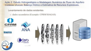 o dados secundários (Exemplo: CPRM/SIAGAS)
Levantamento de dados existentes
Ação 2. Estudo Hidrogeológico e Modelagem Numérica de Fluxo do Aquífero
Cretáceo Urucuia: Balanço Hídrico e Estimativa de Recursos Explotáveis.
 