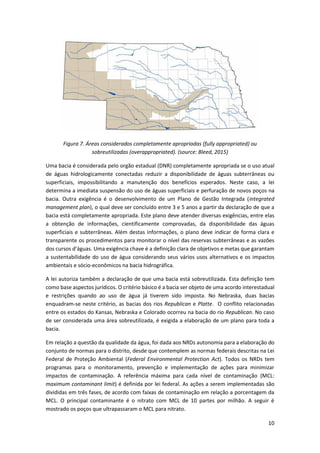 10
Figura 7. Áreas considerados completamente apropriadas (fully appropriated) ou
sobreutilizadas (overappropriated). (source: Bleed, 2015)
Uma bacia é considerada pelo orgão estadual (DNR) completamente apropriada se o uso atual
de águas hidrologicamente conectadas reduzir a disponibilidade de águas subterrâneas ou
superficiais, impossibilitando a manutenção dos benefícios esperados. Neste caso, a lei
determina a imediata suspensão do uso de águas superficiais e perfuração de novos poços na
bacia. Outra exigência é o desenvolvimento de um Plano de Gestão Integrada (integrated
management plan), o qual deve ser concluído entre 3 e 5 anos a partir da declaração de que a
bacia está completamente apropriada. Este plano deve atender diversas exigências, entre elas
a obtenção de informações, cientificamente comprovadas, da disponibilidade das águas
superficiais e subterrâneas. Além destas informações, o plano deve indicar de forma clara e
transparente os procedimentos para monitorar o nível das reservas subterrâneas e as vazões
dos cursos d’águas. Uma exigência chave é a definição clara de objetivos e metas que garantam
a sustentabilidade do uso de água considerando seus vários usos alternativos e os impactos
ambientais e sócio-econômicos na bacia hidrográfica.
A lei autoriza também a declaração de que uma bacia está sobreutilizada. Esta definição tem
como base aspectos jurídicos. O critério básico é a bacia ser objeto de uma acordo interestadual
e restrições quando ao uso de água já tiverem sido imposta. No Nebraska, duas bacias
enquadram-se neste critério, as bacias dos rios Republican e Platte. O conflito relacionadas
entre os estados do Kansas, Nebraska e Colorado ocorreu na bacia do rio Republican. No caso
de ser considerada uma área sobreutilizada, é exigida a elaboração de um plano para toda a
bacia.
Em relação a questão da qualidade da água, foi dada aos NRDs autonomia para a elaboração do
conjunto de normas para o distrito, desde que contemplem as normas federais descritas na Lei
Federal de Proteção Ambiental (Federal Environmental Protection Act). Todos os NRDs tem
programas para o monitoramento, prevenção e implementação de ações para minimizar
impactos de contaminação. A referência máxima para cada nível de contaminação (MCL:
maximum contaminant limit) é definida por lei federal. As ações a serem implementadas são
divididas em três fases, de acordo com faixas de contaminação em relação a porcentagem da
MCL. O principal contaminante é o nitrato com MCL de 10 partes por milhão. A seguir é
mostrado os poços que ultrapassaram o MCL para nitrato.
 