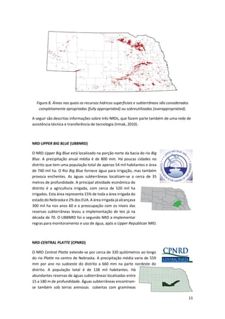 11
Figura 8. Áreas nas quais os recursos hídricos superficiais e subterrâneos são considerados
completamente apropriadas (fully appropriated) ou sobreutilizadas (overappropriated).
A seguir são descritas informações sobre três NRDs, que fazem parte também de uma rede de
assistência técnica e transferência de tecnologia (Irmak, 2010).
NRD UPPER BIG BLUE (UBBNRD)
O NRD Upper Big Blue está localizado na porção norte da bacia do rio Big
Blue. A precipitação anual média é de 800 mm. Há poucas cidades no
distrito que tem uma população total de apenas 54 mil habitantes e área
de 740 mil ha. O Rio Big Blue fornece água para irrigação, mas também
provoca enchentes. As águas subterrâneas localizam-se a cerca de 35
metros de profundidade. A principal atividade econômica do
distrito é a agricultura irrigada, com cerca de 520 mil ha
irrigados. Esta área representa 15% de toda a área irrigada do
estado do Nebraska e 2% dos EUA. A área irrigada já alcançava
300 mil ha nos anos 60 e a preocupação com os níveis das
reservas subterrâneas levou a implementação de leis já na
década de 70. O UBBNRD foi o segundo NRD a implementar
regras para monitoramento e uso de água, após o Upper Republican NRD.
NRD CENTRAL PLATTE (CPNRD)
O NRD Central Platte extende-se por cerca de 330 quilómetros ao longo
do rio Platte no centro de Nebraska. A precipitação média varia de 559
mm por ano no sudoeste do distrito a 660 mm na parte nordeste do
distrito. A população total é de 138 mil habitantes. Há
abundantes reservas de águas subterrâneas localizadas entre
15 a 180 m de profundidade. Águas subterrâneas encontram-
se também sob terras arenosas cobertas com gramíneas
 