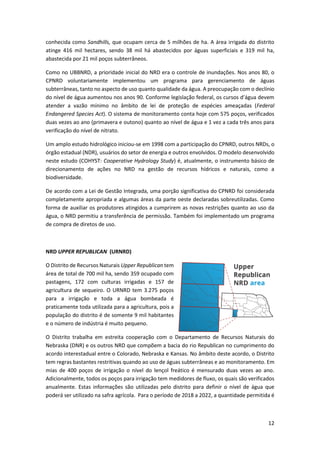 12
conhecida como Sandhills, que ocupam cerca de 5 milhões de ha. A área irrigada do distrito
atinge 416 mil hectares, sendo 38 mil há abastecidos por águas superficiais e 319 mil ha,
abastecida por 21 mil poços subterrâneos.
Como no UBBNRD, a prioridade inicial do NRD era o controle de inundações. Nos anos 80, o
CPNRD voluntariamente implementou um programa para gerenciamento de águas
subterrâneas, tanto no aspecto de uso quanto qualidade da água. A preocupação com o declínio
do nível de água aumentou nos anos 90. Conforme legislação federal, os cursos d’água devem
atender a vazão mínimo no âmbito de lei de proteção de espécies ameaçadas (Federal
Endangered Species Act). O sistema de monitoramento conta hoje com 575 poços, verificados
duas vezes ao ano (primavera e outono) quanto ao nível de água e 1 vez a cada três anos para
verificação do nível de nitrato.
Um amplo estudo hidrológico iniciou-se em 1998 com a participação do CPNRD, outros NRDs, o
órgão estadual (NDR), usuários do setor de energia e outros envolvidos. O modelo desenvolvido
neste estudo (COHYST: Cooperative Hydrology Study) é, atualmente, o instrumento básico de
direcionamento de ações no NRD na gestão de recursos hídricos e naturais, como a
biodiversidade.
De acordo com a Lei de Gestão Integrada, uma porção significativa do CPNRD foi considerada
completamente apropriada e algumas áreas da parte oeste declaradas sobreutilizadas. Como
forma de auxiliar os produtores atingidos a cumprirem as novas restrições quanto ao uso da
água, o NRD permitiu a transferência de permissão. Também foi implementado um programa
de compra de diretos de uso.
NRD UPPER REPUBLICAN (URNRD)
O Distrito de Recursos Naturais Upper Republican tem
área de total de 700 mil ha, sendo 359 ocupado com
pastagens, 172 com culturas irrigadas e 157 de
agricultura de sequeiro. O URNRD tem 3.275 poços
para a irrigação e toda a água bombeada é
praticamente toda utilizada para a agricultura, pois a
população do distrito é de somente 9 mil habitantes
e o número de indústria é muito pequeno.
O Distrito trabalha em estreita cooperação com o Departamento de Recursos Naturais do
Nebraska (DNR) e os outros NRD que compõem a bacia do rio Republican no cumprimento do
acordo interestadual entre o Colorado, Nebraska e Kansas. No âmbito deste acordo, o Distrito
tem regras bastantes restritivas quando ao uso de águas subterrâneas e ao monitoramento. Em
mias de 400 poços de irrigação o nível do lençol freático é mensurado duas vezes ao ano.
Adicionalmente, todos os poços para irrigação tem medidores de fluxo, os quais são verificados
anualmente. Estas informações são utilizadas pelo distrito para definir o nível de água que
poderá ser utilizado na safra agrícola. Para o período de 2018 a 2022, a quantidade permitida é
 