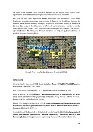 13
de 1.651, o que equivale a uma lamina de 330 por ano. Os valores anuais podem variar
ligeiramente, permitindo cerca adaptação conforme as condições de cada safra.
Em 2013, os NRD Upper Republican, Middle Republican, Low Republican e Twin Platte
finalizaram o projeto cooperativo para aumento do fluxo do rio Republican, chamado de
NCORPE. Neste projeto, uma área utiliza para irrigação foi abandonada e os poços passaram a
bombear água para o rio República, como uma forma de aumentar a vazão e atender ao acordo
interestadual com o Kansas. Com a implementação deste projeto de cerca de U$ 100 milhões,
aproximadamente 40 mil ha, que deveriam deixar de ser irrigados, puderam continuar a
produzir alimentos (NCORPE, 2018).
Figura 9. Área e canal de bombeamento do projeto NCORPE.
REFERÊNCIAS
Alexandratos, N., Bruinsma, J. 2012. World Agriculture Toward 2030/2050. The 2012 Revision.
ESA Working Paper 12-03. FAO: Rome.
ANA, 2017. Relatório de Conjuntura 2017. Agência Nacional de Águas ANA: Brasília.
Bleed, A., Babbit, C. H. 2015. Nebraska’s Natural Resources Districts: An assessment of a large-
scale locally controlled water governance framework. Policy Report 1 of the Robert B.
Daugherty Water for Food Institute. Lincoln.
Babbit, C. H., Burbach, M., Pennisi, L. 2015. A mixed-methods approach to assessing sucess in
transitioning water management institutions: a case study of the Platte River Basin, Nebraska.
Ecology and Society 20 (1): 54-64.
Irmak, S., Rees, J. M., Zoubek, G. L., DeWalle, B. S. van, Rathje, W. R. 2010. Nebraska Agricultural
Water Management Demonstraion Network (NAWMDN): Integrating Research and
Extension/Outreach. Biological Systems Engineering: Papers and Publications. Paper 437.
 