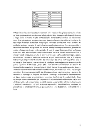 2
PAIS ÁREA (milhões ha)
1. Índia 66,3
2. China 62,9
3. EUA 26,6
...
9. Brasil 6,9
...
12. NEBRASKA 3,4
MUNDO 300,0
O Nebraska tornou-se um estado americano em 1867 e a ocupação agrícola ocorreu no âmbito
do programa do governo americano de colonização do oeste do pais através de venda de terra
a preços baixos ou mesmo doação, conhecido como Homestead Act. Além do uso das extensas
áreas de pradarias como pastagem nas novas áreas do chamado high plains, a introdução de
tecnologias mecânicas e anos com precipitações adequadas contribuíram para o aumento da
produção agrícola e a atração de mais imigrantes nas décadas seguintes. Entretanto, seguidas e
severas secas nos anos 30, agravadas por técnicas inadequadas de preparo do solo, provocaram
erosão eólica que culminaram em tempestades de areia de proporções catastróficas, conhecidas
como dust bowl. As consequências econômicas deste desastre ambiental coincidiram com a
crise provocada pela quebra da bolsa de Nova York, levando a profundas transformações sociais,
econômicas e culturais na sociedade americana. A partir de meados dos anos 30, o governo
federal reagiu implementando medidas de conservação do solo e políticas públicas para a
recuperação da economia e da agricultura. A criação de organizações como a Administração
para a Segurança da Atividade Agrícola (FSC: Farm Security Administration) e o Serviço de
Nacional de Conservação de Recursos Naturais (NRCS: Natural Resources Conservation Service),
aliado ao desenvolvimento e transferência de tecnologias, foram decisivos para a recuperação
dos solos e da economia nos anos 40. Nas décadas seguintes, o aprimoramento e aumento da
eficiência da tecnologia de irrigação, em especial a tecnologia do pivô central e bombeamento
de águas subterrâneas, proporcionaram aumentos significativos de produtividade. Estas
tecnologias permitiram também que a agricultura se expandisse além do meridiano 100, o qual
divide as regiões sub-úmida a leste e semiárida a oeste, sendo também o limite tradicional para
a agricultura de sequeiro (510 mm). A figura a seguir mostra o meridiano 1000
e as faixas de
precipitação no estado do Nebraska, as quais variam de cerca de 250 mm a oeste a 860 mm a
leste.
 