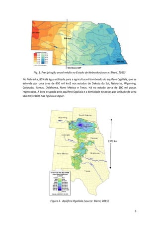 3
Fig. 1. Precipitação anual média no Estado de Nebraska (source: Bleed, 2015)
No Nebraska, 85% da água utilizada para a agricultura é bombeado do aquífero Ogallala, que se
estende por uma área de 450 mil km2 nos estados de Dakota do Sul, Nebraska, Wyoming,
Colorado, Kansas, Oklahoma, Novo México e Texas. Há no estado cerca de 100 mil poços
registrados. A área ocupada pelo aquífero Ogallala e a densidade de poços por unidade de área
são mostrados nas figuras a seguir.
Figura 2. Aqüífero Ogallala (source: Bleed, 2015)
1300 km
254 mm
860 mm
510 mm
Meridiano 1000
 