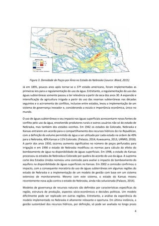 4
Figura 3. Densidade de Poços por Área no Estado do Nebraska (source: Bleed, 2015)
Já em 1895, poucos anos após tornar-se o 37º estado americano, foram implementadas as
primeiras leis para a regulamentação do uso da água. Entretanto, a regulamentação do uso das
águas subterrâneas somente passou a ter relevância a partir da seca dos anos 30. A expansão e
intensificação da agricultura irrigada a partir do uso das reservas subterrâneas nas décadas
seguintes e o acirramento de conflitos, inclusive entre estados, levou a implementação de um
sistema de governança inovador e, considerando a escala e importância econômica, único no
mundo.
O uso de águas subterrâneas e seu impacto nas águas superficiais acrescentarm novas fontes de
conflito pelo uso da água, envolvendo produtores rurais e outros usuários não só do estado de
Nebraska, mas também dos estados vizinhos. Em 1942 os estados do Colorado, Nebraska e
Kansas entrarem em acordo para o compartilhamento dos recursos hídricos do rio Republican,
com a definição do volume permitido de água a ser utilizada por cada estado na ordem de 49%
para o Nebraska, 40% Kansas e 11% Colorado. (Palazzo, 2014; Kuwauama, 2013, URNRD, 2018).
A partir dos anos 1950, ocorreu aumento significativo no número de poços perfurados para
irrigação e em 1990 o estado de Nebraska modificou os normas para cálculo do efeito do
bombeamento de água na disponibilidade de águas superficiais. Em 1998, o estado do Kansas
processou os estados de Nebraska e Colorado por quebra do acordo do uso da água. A suprema
corte dos Estados Unidos nomeou uma comissão para avaliar o impacto do bombeamento do
aquífero na disponibilidade de águas superficiais no Kansas. Em 2002 a comissão confirmou o
impacto, com a consequente moratória do uso de águas subterrâneas em algumas regiões do
estado de Nebraska e a implementação de um modelo de gestão com base em um sistema
extensivo de monitoramento. Mesmo com este sistema, o estado do Kansas moveu
recentemente nova ação contra o estado do Nebraska, ainda não solucionada (Palazzo, 2014).
Modelos de governança de recursos naturais são definidos por características específicas da
região, estrutura de produção, aspectos sócio-econômicos e decisões políticas. Um modelo
dificilmente pode ser replicado em outras regiões. Entretanto, a análise da experiência do
modelo implementado no Nebraska é altamente relevante e oportuna. Em última instância, a
gestão sustentável dos recursos hídricos, por definição, só pode ser avaliada no longo prazo
 