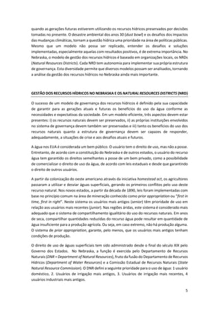 5
quando as gerações futuras estiverem utilizando os recursos hídricos preservados por decisões
tomadas no presente. O desastre ambiental dos anos 30 (dust bowl) e os desafios dos impactos
das mudanças climáticas, tornam a questão hídrica uma prioridade na área de políticas públicas.
Mesmo que um modelo não possa ser replicado, entender os desafios e soluções
implementadas, especialmente aquelas com resultados positivos, é de extrema importância. No
Nebraska, o modelo de gestão dos recursos hídricos é baseado em organizações locais, os NRDs
(Natural Resources Districts). Cada NRD tem autonomia para implementar sua própria estrutura
de governança. Esta diversidade permite que diversos modelos possam ser analisados, tornando
a análise da gestão dos recursos hídricos no Nebraska ainda mais importante.
GESTÃO DOS RECURSOS HÍDRICOS NO NEBRASKA E OS NATURAL RESOURCES DISTRICTS (NRD)
O sucesso de um modelo de governança dos recursos hídricos é definido pela sua capacidade
de garantir para as gerações atuais e futuras os benefícios do uso da água conforme as
necessidades e expectativas da sociedade. Em um modelo eficiente, três aspectos devem estar
presentes: i) os recursos naturais devem ser preservados, ii) as próprias instituições envolvidos
no sistema de governança devem também ser preservadas e iii) tanto os benefícios do uso dos
recursos naturais quanto a estrutura de governança devem ser capazes de responder,
adequadamente, a situações de crise e aos desafios atuais e futuros.
A água nos EUA é considerada um bem público. O usuário tem o direito de uso, mas não a posse.
Entretanto, de acordo com a constituição do Nebraska e de outros estados, o usuário do recurso
água tem garantido os direitos semelhantes a posse de um bem privado, como a possibilidade
de comercializar o direito de uso da água, de acordo com leis estaduais e desde que garantindo
o direito de outros usuários.
A partir da colonização do oeste americano através da iniciativa homestead act, os agricultores
passaram a utilizar e desviar águas superficiais, gerando os primeiros conflitos pelo uso deste
recurso natural. Nos novos estados, a partir da década de 1890, leis foram implementadas com
base no princípio comum na área de mineração conhecido como prior appropriation ou “first in
time, first in right”. Neste sistema os usuários mais antigos (senior) têm prioridade de uso em
relação aos usuários mais recentes (junior). Nas regiões áridas, este sistema é considerado mais
adequado que o sistema de compartilhamento igualitário do uso do recursos naturais. Em anos
de seca, compartilhar quantidades reduzidas do recurso água pode resultar em quantidade de
água insuficiente para a produção agrícola. Ou seja, em caso extremo, não há produção alguma.
O sistema de prior appropriation, garante, pelo menos, que os usuários mais antigos tenham
condições de produção.
O direito de uso de águas superficiais tem sido administrado desde o final do século XIX pelo
Governo dos Estados. No Nebraska, a função é exercida pelo Departamento de Recursos
Naturais (DNR = Department of Natural Resources), fruto da fusão do Departamento de Recursos
Hídricos (Department of Water Resources) e a Comissão Estadual de Recursos Naturais (State
Natural Resource Commission). O DNR defini a seguinte prioridade para o uso de água: 1 usuário
doméstico, 2. Usuários de irrigação mais antigos, 3. Usuários de irrigação mais recentes, 4
usuários industriais mais antigos.
 