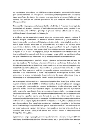 6
No caso de águas subterrâneas, em 1933 foi aprovada no Nebraska a primeira lei definindo que
para águas subterrâneas não seria aplicado o princípio de prior appropriation, como no caso das
águas superficiais. Em épocas de escassez, o recurso deveria ser compartilhado entre os
usuários. Este princípio foi ratificado por uma lei de 1975 conhecida como Groundwater
Management Act.
Nos anos 40 e 50, pesquisas geológicas conduzidas pela Divisão de Pesquisa e Conservação da
Universidade do Nebraska (University of Nebraska Conservation and Survey Division) foram
determinantes para confirmar a presença de grandes reservas subterrâneas no estado,
viabilizando a agricultura irrigada em larga escala.
A gestão do uso da águas subterrâneas é altamente complexa pelos seguintes motivos: i)
reservas de águas subterrâneas são difíceis de observar e mensurar ii) águas superficiais e
subterrâneas estão, normalmente, hidrologicamente conectadas e esta relação é complexa e
muitas vezes de difícil verificação, iii) a movimentação e o impacto do uso das águas
subterrâneas é bastante lento, ao contrário de águas superficiais no qual o impacto de
contaminação, por exemplo, pode ser percebido dentro de alguns dias ou poucas semanas, iv)
o impacto do uso de água é de longo prazo, ou seja, mesmo se o bombeamento de um poço for
interrompido o efeito esperado pode demorar anos para ser percebido e v) a análise científica
de águas subterrâneas só é viável com o uso de modelos complexos e uso de estimativas.
O crescimento vertiginoso da agricultura irrigada a partir de águas subterrâneas nos anos de
seca da década de 70, viabilizada pelo desenvolvimento e transferência de tecnologias de
bombeamento e pivô central, intensificou a preocupação com os impactos do uso da água tanto
relacionado a contaminação quanto a disponibilidade de água subterrâneas e impactos na vazão
dos cursos d’água para outros usuários. Esta situação provocou contenciosos entre estados,
conforme citado anteriormente e, aliada a necessidade de minimização de impactos como
enchentes e a própria complexidade do gerenciamento de águas subterrâneas, levou a
implementação de um modelo inovador, os NRD (Natural Resources Districts)
Os NRD surgiram em 1972 a partir da fusão de distritos locais (local districts). Os distritos locais
surgiram ainda na década de 1930, no âmbito de iniciativas de conservação do solo e da água
para recuperação e prevenção dos impactos ambientais da erosão eólica (dust bowl). Os
primeiros distritos tinham responsabilidade amplas e autonomia para definir e implementar
ações para regular o uso do solo. Ações raramente eram implementadas e como os problemas
ambientais continuaram a ocorrer, o estado de Nebraska implementou uma lei criando distritos
locais para fins específicos (special local districts). Nos anos 60, o número de distritos locais
aumentou vertiginosamente levando a um caótico sistema que sobrepunha autoridade entre os
distritos e com os próprios órgãos do estado. No final da década de 60, a Associação dos Distritos
para Conservação da Água e dos Solos contratou um estudo para consolidar os 154 distritos
locais existente na época. Alguns distritos e agências federal opuseram-se a iniciativa com receio
de perder autonomia e poder. Entretanto, a necessidade de controlar enchentes levou a
aceitação geral de que a definição da área da nova estrutura deveria se basear nas bacias
hidrográficas (Bleed, 2015).
Após intensas e longas negociações, e mesmo questionamentos à Suprema Corte, em 1972 foi
sancionada uma lei estadual criando o sistema composto por 24 Distritos de Recursos Naturais
 