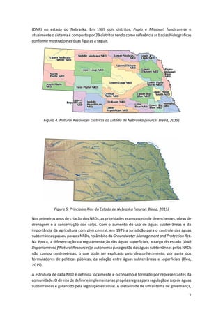 7
(DNR) no estado do Nebraska. Em 1989 dois distritos, Papio e Missouri, fundiram-se e
atualmente o sistema é composto por 23 distritos tendo como referência as bacias hidrográficas
conforme mostrado nas duas figuras a seguir.
Figura 4. Natural Resources Districts do Estado de Nebraska (source: Bleed, 2015)
Figura 5. Principais Rios do Estado de Nebraska (source: Bleed, 2015)
Nos primeiros anos de criação dos NRDs, as prioridades eram o controle de enchentes, obras de
drenagem e a conservação dos solos. Com o aumento do uso de águas subterrâneas e da
importância da agricultura com pivô central, em 1975 a jurisdição para o controle das águas
subterrâneas passou para os NRDs, no âmbito da Groundwater Management and Protection Act.
Na época, a diferenciação da regulamentação das águas superficiais, a cargo do estado (DNR
Departamento f Natural Resources) e autonomia paragestão das águas subterrâneas pelos NRDs
não causou controvérsias, o que pode ser explicado pelo desconhecimento, por parte dos
formuladores de políticas públicas, da relação entre águas subterrâneas e superficiais (Blee,
2015).
A estrutura de cada NRD é definida localmente e o conselho é formado por representantes da
comunidade. O direito de definir e implementar as próprias regras para regulação e uso de águas
subterrâneas é garantido pela legislação estadual. A efetividade de um sistema de governança,
 