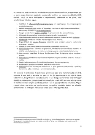 8
no curto prazo, pode ser descrita através de um conjunto de características, que permitem que
os atores locais obtenham resultados considerados positivos por eles mesmo (Babbit, 2015,
Ostrom, 1990). Os NRDs incorporam e implementam, totalmente ou em parte, estas
características, listadas a seguir.
1. Habilidade de influenciar/definir as próprias regras com a participação dos principais agentes
envolvidos/afetados;
2. Existência de regras claras quanto ao uso da água e de como as regras serão implementadas;
3. Mecanismos eficientes de resolução de conflitos;
4. Relação favorável entre custos e benefícios do gerenciamento dos recursos hídricos;
5. Efetividade do sistema legal para implementação de ações (enforcement);
6. Apesar da diferenças no uso de águas, os envolvidos devem ser tratados de forma equânime;
7. Flexibilidade para buscar soluções inovadoras para novos desafios;
8. Disponibilidade de recursos financeiros suficientes para contratar pessoal e implementar
programas e projetos;
9. Integração entre instituições e regulamentações relacionadas aos recursos;
10. Conhecimento sobre o sistema a ser gerenciado, refletido no conhecimento dos membros do
distrito, tecnologia, sistema de monitoramento e programas educativos e de treinamento;
11. Liderança com capacidade de tomar decisões que afetam diretamente outros membros e
grupos1
.
12. Controle local, refletido na capacidade de implementar ações específicas para uma situação e
região;
13. Existência de mecanismos efetivos de monitoramento dos recursos naturais;
14. Planejamento proativo considerando questões de longo prazo;
15. Confiança baseada em relações interpessoais as quais permitem comunicação e confiança
também nas ações e iniciativas a serem implementadas.
Um exemplo de efetividade do sistema de governança local foi a implementação em 1978,
somente 3 anos após a entrada em vigor da lei de regulamentação do uso de águas
subterrâneas, de significativas restrições quanto ao uso de água subterrâneas pelo NRD Upper
Republican. Atualmente, este sistema é bastante efetivo e cada NRD tem suas próprias regras
de monitoramento e sanções quanto a qualidade e uso de águas (ver tabelas em anexo). A figura
a seguir mostra os limites de monitoramento no qual os resultados devem ser relatados
formalmente e os limite para intervenção válidas para o NRD Upper Big Blue.
1 É interessante considerar que muitos DNR estão localizados em comunidade de poucos habitantes, nas quais as
lideranças tem intenso contato social com os outros membros. Tomar uma decisão que restringe direitos não é
trivial nestas circunstâncias.
 
