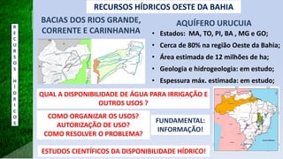 AQUÍFERO URUCUIA
• Estados: MA, TO, PI, BA , MG e GO;
• Cerca de 80% na região Oeste da Bahia;
• Área estimada de 12 milhões de ha;
• Geologia e hidrogeologia: em estudo;
• Espessura máx. estimada: em estudo;
BACIAS DOS RIOS GRANDE,
CORRENTE E CARINHANHA
QUAL A DISPONIBILIDADE DE ÁGUA PARA IRRIGAÇÃO E
OUTROS USOS ?
RECURSOS HÍDRICOS OESTE DA BAHIA
COMO ORGANIZAR OS USOS?
AUTORIZAÇÃO DE USO?
COMO RESOLVER O PROBLEMA?
ESTUDOS CIENTÍFICOS DA DISPONIBILIDADE HÍDRICO!
FUNDAMENTAL:
INFORMAÇÃO!
R
E
C
U
R
S
O
S
H
Í
D
R
I
C
O
S
 