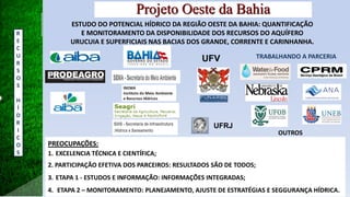 UFV
UFRJ
Projeto Oeste da Bahia
ESTUDO DO POTENCIAL HÍDRICO DA REGIÃO OESTE DA BAHIA: QUANTIFICAÇÃO
E MONITORAMENTO DA DISPONIBILIDADE DOS RECURSOS DO AQUÍFERO
URUCUIA E SUPERFICIAIS NAS BACIAS DOS GRANDE, CORRENTE E CARINHANHA.
PREOCUPAÇÕES:
1. EXCELENCIA TÉCNICA E CIENTÍFICA;
2. PARTICIPAÇÃO EFETIVA DOS PARCEIROS: RESULTADOS SÃO DE TODOS;
3. ETAPA 1 - ESTUDOS E INFORMAÇÃO: INFORMAÇÕES INTEGRADAS;
4. ETAPA 2 – MONITORAMENTO: PLANEJAMENTO, AJUSTE DE ESTRATÉGIAS E SEGGURANÇA HÍDRICA.
TRABALHANDO A PARCERIA
OUTROS
R
E
C
U
R
S
O
S
H
Í
D
R
I
C
O
S
 