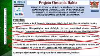 Projeto Oeste da Bahia
ESTUDO DO POTENCIAL HÍDRICO DA REGIÃO OESTE DA BAHIA:
QUANTIFICAÇÃO E MONITORAMENTO DA DISPONIBILIDADE
DOS RECURSOS DO AQUÍFERO URUCUIA E SUPERFICIAIS NAS
BACIAS DOS GRANDE, CORRENTE E CARINHANHA.
PROJETOS:
Coordenação Geral Prof. Everardo Mantovani (UFV) - Prof. Aziz Silva JR (UFV/DWFI-UNL);
1. Modelagem hidrogeológica para definição do uso sustentável sistema aquífero
Urucuia: Coordenadores Prof. Eduardo Marques (UFV) - Prof. Gerson Silva Filho (UFRJ);
2. Quantificação da disponibilidade hídrica superficial nas bacias dos rios Grande,
Corrente e Carinhanha: Coordenador Prof. Fernando Pruski (UFV);
3. Estudo de uso do solo e mensuração do potencial de fixação do carbono no solo em
áreas irrigadas no Oeste da BA: Coordenado Prof. Marcos Costa (UFV);
As equipes técnicas tem a participação de 40 pesquisadores/bolsistas.
R
E
C
U
R
S
O
S
H
Í
D
R
I
C
O
S
 