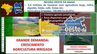 ➢ Fronteira agrícola consolidada
➢ Áreas disponíveis para expansão (C.Florestal);
➢ Posição geográfica estratégica;
➢ Clima, solo e topografia favoráveis;
➢ Tecnologia + Capital Humano;
➢ Terra do pivô central (alta eficiência);
➢ Alta eficiência de irrigação: manejo profissional:
GRANDE LIMITAÇÃO HOJE ???
ACESSO A ÁGUA!
R
E
C
U
R
S
O
S
H
Í
D
R
I
C
O
S
REGIÃO OESTE DA BAHIA
• 2,4 milhões de hectares com agricultura (soja, milho,
algodão, feijão, café, frutas etc;
• Agricultura irrigadas: 150.000 ha (6,25%).
GRANDE DEMANDA:
CRESCIMENTO AGRICULTURA
IRRIGADAIMPORTANTE IRRIGAR?
GRANDE DEMANDA:
CRESCIMENTO
AGRICULTURA IRRIGADA
 