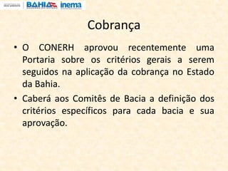 Cobrança
• O CONERH aprovou recentemente uma
Portaria sobre os critérios gerais a serem
seguidos na aplicação da cobrança no Estado
da Bahia.
• Caberá aos Comitês de Bacia a definição dos
critérios específicos para cada bacia e sua
aprovação.
 
