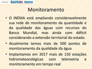 Monitoramento
• O INEMA está ampliando consideravelmente
sua rede de monitoramento da quantidade e
da qualidade das águas com recursos do
Banco Mundial, mas ainda com déficit
considerando a extensão territorial do estado.
• Atualmente temos mais de 500 pontos de
monitoramento da qualidade da água
• Implantamos em 2017 mais de 150 estações
hidrometeorológicas com telemetria e
monitoramento em tempo real
 