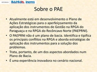 Sobre o PAE
• Atualmente está em desenvolvimento o Plano de
Ações Estratégicas para o aperfeiçoamento da
aplicação dos instrumentos de Gestão na RPGA do
Paraguaçu e na RPGA do Recôncavo Norte (PAEPRNI).
• O PAEPRNI não é um plano de bacia. Identifica e tipifica
os principais conflitos na RPGA e aborda estratégias de
aplicação dos instrumentos para a solução dos
problemas.
• Trata, portanto, de um dos aspectos abordados num
Plano de Bacia.
• É uma experiência inovadora no cenário nacional.
 