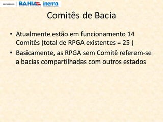 Comitês de Bacia
• Atualmente estão em funcionamento 14
Comitês (total de RPGA existentes = 25 )
• Basicamente, as RPGA sem Comitê referem-se
a bacias compartilhadas com outros estados
 