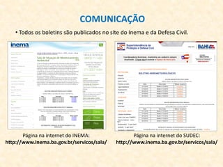 COMUNICAÇÃO
• Todos os boletins são publicados no site do Inema e da Defesa Civil.
Página na internet do INEMA:
http://www.inema.ba.gov.br/servicos/sala/
Página na internet do SUDEC:
http://www.inema.ba.gov.br/servicos/sala/
 