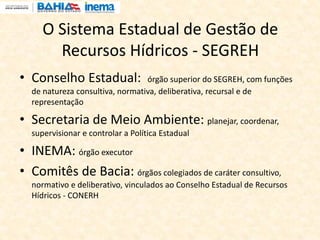 O Sistema Estadual de Gestão de
Recursos Hídricos - SEGREH
• Conselho Estadual: órgão superior do SEGREH, com funções
de natureza consultiva, normativa, deliberativa, recursal e de
representação
• Secretaria de Meio Ambiente: planejar, coordenar,
supervisionar e controlar a Política Estadual
• INEMA: órgão executor
• Comitês de Bacia: órgãos colegiados de caráter consultivo,
normativo e deliberativo, vinculados ao Conselho Estadual de Recursos
Hídricos - CONERH
 