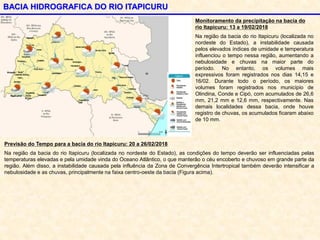 BACIA HIDROGRAFICA DO RIO ITAPICURU
Monitoramento da precipitação na bacia do
rio Itapicuru: 13 a 19/02/2018
Na região da bacia do rio Itapicuru (localizada no
nordeste do Estado), a instabilidade causada
pelos elevados índices de umidade e temperatura
influenciou o tempo nessa região, aumentando a
nebulosidade e chuvas na maior parte do
período. No entanto, os volumes mais
expressivos foram registrados nos dias 14,15 e
16/02. Durante todo o período, os maiores
volumes foram registrados nos município de
Olindina, Conde e Cipó, com acumulados de 26,6
mm, 21,2 mm e 12,6 mm, respectivamente. Nas
demais localidades dessa bacia, onde houve
registro de chuvas, os acumulados ficaram abaixo
de 10 mm.
Previsão do Tempo para a bacia do rio Itapicuru: 20 a 26/02/2018
Na região da bacia do rio Itapicuru (localizada no nordeste do Estado), as condições do tempo deverão ser influenciadas pelas
temperaturas elevadas e pela umidade vinda do Oceano Atlântico, o que manterão o céu encoberto e chuvoso em grande parte da
região. Além disso, a instabilidade causada pela influência da Zona de Convergência Intertropical também deverão intensificar a
nebulosidade e as chuvas, principalmente na faixa centro-oeste da bacia (Figura acima).
 