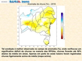 Tal condição é melhor observada no campo de anomalia (%), onde verifica-se um
significativo déficit de chuvas na maioria das RPGAs, chuvas ficando até 50%
abaixo da média em áreas. Apenas em parte do oeste baiano foram registradas
chuvas ligeiramente acima da média (mapa acima).
Anomalia de chuva (%) – 2016
 