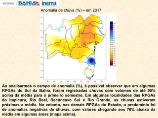 Ao analisarmos o campo de anomalia (%), é possível observar que em algumas
RPGAs do Sul da Bahia, foram registradas chuvas com volumes de até 90%
acima da média para o primeiro semestre. Em algumas localidades das RPGAs
do Itapicuru, Rio Real, Recôncavo Sul e Rio Grande, as chuvas estiveram
próximas a média. No entanto, nas demais RPGAs do Estado, o predomínio foi
de anomalias negativas de chuvas, com valores chegando aos 70% abaixo da
média em algumas áreas (mapa acima).
Anomalia de chuva (%) – em 2017
 