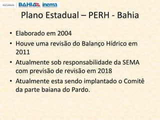 Plano Estadual – PERH - Bahia
• Elaborado em 2004
• Houve uma revisão do Balanço Hídrico em
2011
• Atualmente sob responsabilidade da SEMA
com previsão de revisão em 2018
• Atualmente esta sendo implantado o Comitê
da parte baiana do Pardo.
 