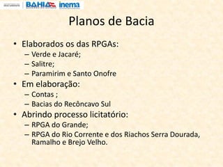Planos de Bacia
• Elaborados os das RPGAs:
– Verde e Jacaré;
– Salitre;
– Paramirim e Santo Onofre
• Em elaboração:
– Contas ;
– Bacias do Recôncavo Sul
• Abrindo processo licitatório:
– RPGA do Grande;
– RPGA do Rio Corrente e dos Riachos Serra Dourada,
Ramalho e Brejo Velho.
 
