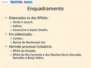 Enquadramento
• Elaborados os das RPGAs:
– Verde e Jacaré;
– Salitre;
– Paramirim e Santo Onofre
• Em elaboração:
– Contas ;
– Bacias do Recôncavo Sul
• Abrindo processo licitatório:
– RPGA do Grande;
– RPGA do Rio Corrente e dos Riachos Serra Dourada,
Ramalho e Brejo Velho;
 