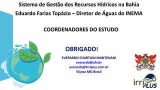 EVERARDO CHARTUNI MANTOVANI
everardo@ufv.br
everardo@Irriplus.com.br
Viçosa MG Brasil
Sistema de Gestão dos Recursos Hídricos na Bahia
Eduardo Farias Topázio – Diretor de Águas do INEMA
OBRIGADO!
COORDENADORES DO ESTUDO
 