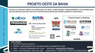 R
E
C
U
R
S
O
S
H
Í
D
R
I
C
O
S
PROJETO OESTE DA BAHIA
ESTUDO DO POTENCIAL HÍDRICO DA REGIÃO OESTE DA BAHIA: QUANTIFICAÇÃO E MONITORAMENTO DA DISPONIBILIDADE
DOS RECURSOS DO AQUÍFERO URUCUIA E SUPERFICIAIS NAS BACIAS DOS GRANDE, CORRENTE E CARINHANHA.
UFV
UFRJ
TRABALHANDO A PARCERIA
OUTROS
PREOCUPAÇÕES:
1. EXCELÊNCIA TÉCNICA E CIENTÍFICA;
2. PARCERIA - PARTICIPAÇÃO EFETIVA : RESULTADOS SERÃO EFETIVAMENTE DE TODOS;
3. ETAPA 1 – ESTUDOS E INFORMAÇÃO: 2017 e 2018 - IMPORTANTE INFORMAÇÕES INTEGRADAS;
4. ETAPA 2 - MONITORAMENTO: 2018 -2019 -2020 - PLANEJAMENTO, SITUAÇÃO REAL. AJUSTES E SEGURANÇA HÍDRICA.
 