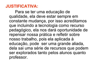 JUSTIFICATIVA:
    Para se ter uma educação de
 qualidade, ela deve estar sempre em
 constante mudança, por isso acreditamos
 que incluindo a tecnologia como recurso
 pedagógico, ela nos dará oportunidade de
 repensar nossa prática e refletir sobre
 nosso trabalho, pois ela aplicada à
 educação, pode ser uma grande aliada,
 dela sai uma série de recursos que podem
 ser explorados tanto pelos alunos quanto
 professor.
 
