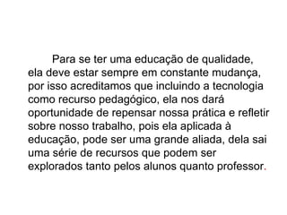 Para se ter uma educação de qualidade,
ela deve estar sempre em constante mudança,
por isso acreditamos que incluindo a tecnologia
como recurso pedagógico, ela nos dará
oportunidade de repensar nossa prática e refletir
sobre nosso trabalho, pois ela aplicada à
educação, pode ser uma grande aliada, dela sai
uma série de recursos que podem ser
explorados tanto pelos alunos quanto professor.
 