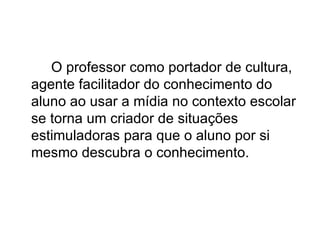O professor como portador de cultura,
agente facilitador do conhecimento do
aluno ao usar a mídia no contexto escolar
se torna um criador de situações
estimuladoras para que o aluno por si
mesmo descubra o conhecimento.
 