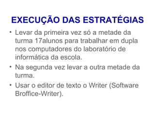 EXECUÇÃO DAS ESTRATÉGIAS
• Levar da primeira vez só a metade da
  turma 17alunos para trabalhar em dupla
  nos computadores do laboratório de
  informática da escola.
• Na segunda vez levar a outra metade da
  turma.
• Usar o editor de texto o Writer (Software
  Broffice-Writer).
 