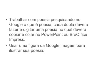 • Trabalhar com poesia pesquisando no
  Google o que é poesia; cada dupla deverá
  fazer e digitar uma poesia no qual deverá
  copiar e colar no PowerPoint ou BroOffice
  Impress.
• Usar uma figura da Google imagem para
  ilustrar sua poesia.
 