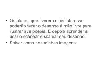 • Os alunos que tiverem mais interesse
  poderão fazer o desenho à mão livre para
  ilustrar sua poesia. E depois aprender a
  usar o scanear e scaniar seu desenho.
• Salvar como nas minhas imagens.
 