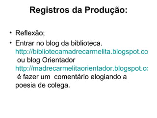 Registros da Produção:

• Reflexão;
• Entrar no blog da biblioteca.
  http://bibliotecamadrecarmelita.blogspot.com.b
  ou blog Orientador
  http://madrecarmelitaorientador.blogspot.com.
  é fazer um comentário elogiando a
  poesia de colega.
 