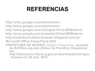 REFERENCIAS

http://sites.google.com/site/ntesrec/
http://sites.google.com/site/ntesrec/
http://www.google.com.br/imghp?hl=pt-BR&tab=wi
http://www.google.com.br/webhp?hl=pt-BR&tab=iw
http://madrecarmelitaorientador.blogspot.com.br/
Microsoft Office PowerPoint 2003
PREFEITURA DE NITERÓI. Projeto Telecentros. Apostila
   do BrOffice.org.calc (Editor de Planilha). Disponível
   em
   http://telecentro.niteroi.rj.gov.br/downloads/calc/apostila.
   . Acesso em 28 mar. 2012.
 