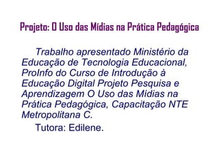 Projeto: O Uso das Mídias na Prática Pedagógica

   Trabalho apresentado Ministério da
Educação de Tecnologia Educacional,
ProInfo do Curso de Introdução à
Educação Digital Projeto Pesquisa e
Aprendizagem O Uso das Mídias na
Prática Pedagógica, Capacitação NTE
Metropolitana C.
   Tutora: Edilene.
 