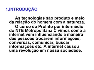 1.INTRODUÇÃO

    As tecnologias são produto e meio
 da relação do homem com a natureza.
    O curso do ProInfo por intermédio
 do NTE Metropolitana C vimos como a
 internet vem influenciando a maneira
 das pessoas trocarem informações,
 conversas, comunicar, buscar
 informações etc. A internet causou
 uma revolução em nossa sociedade.
 