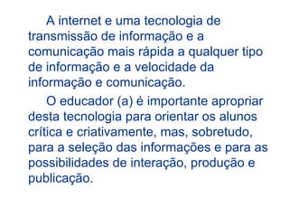 A internet e uma tecnologia de
transmissão de informação e a
comunicação mais rápida a qualquer tipo
de informação e a velocidade da
informação e comunicação.
    O educador (a) é importante apropriar
desta tecnologia para orientar os alunos
crítica e criativamente, mas, sobretudo,
para a seleção das informações e para as
possibilidades de interação, produção e
publicação.
 