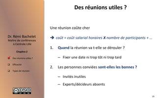  Des réunions utiles ?
 Efficacité
 Types de réunion
Maître de conférences
à Centrale Lille
Dr. Rémi Bachelet
Chapitre 2
Des réunions utiles ?
Une réunion coûte cher
 coût = coût salarial horaires X nombre de participants + …
1. Quand la réunion va t-elle se dérouler ?
– Fixer une date ni trop tôt ni trop tard
2. Les personnes conviées sont-elles les bonnes ?
– Invités inutiles
– Experts/décideurs absents

19
 