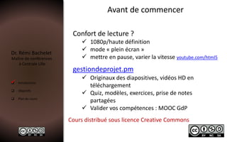 Dr. Rémi Bachelet
Maître de conférences
à Centrale Lille
 Introduction
 Objectifs
 Plan du cours
Avant de commencer
Confort de lecture ?
 1080p/haute définition
 mode « plein écran »
 mettre en pause, varier la vitesse youtube.com/html5
Cours distribué sous licence Creative Commons
gestiondeprojet.pm
 Originaux des diapositives, vidéos HD en
téléchargement
 Quiz, modèles, exercices, prise de notes
partagées
 Valider vos compétences : MOOC GdP

 