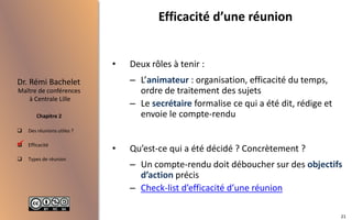  Des réunions utiles ?
 Efficacité
 Types de réunion
Maître de conférences
à Centrale Lille
Dr. Rémi Bachelet
Chapitre 2
Efficacité d’une réunion
• Deux rôles à tenir :
– L’animateur : organisation, efficacité du temps,
ordre de traitement des sujets
– Le secrétaire formalise ce qui a été dit, rédige et
envoie le compte-rendu
• Qu’est-ce qui a été décidé ? Concrètement ?
– Un compte-rendu doit déboucher sur des objectifs
d’action précis
– Check-list d’efficacité d’une réunion

21
 