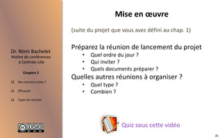  Des réunions utiles ?
 Efficacité
 Types de réunion
Maître de conférences
à Centrale Lille
Dr. Rémi Bachelet
Chapitre 2
Mise en œuvre
Quiz sous cette vidéo
(suite du projet que vous avez défini au chap. 1)
Préparez la réunion de lancement du projet
• Quel ordre du jour ?
• Qui inviter ?
• Quels documents préparer ?
Quelles autres réunions à organiser ?
• Quel type ?
• Combien ?
28
 