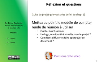  Contenu
 Conseils
Maître de conférences
à Centrale Lille
Dr. Rémi Bachelet
Chapitre 3
Réflexion et questions
Quiz sous cette vidéo
(suite du projet que vous avez défini au chap. 1)
Mettez au point le modèle de compte-
rendu de réunion à utiliser
• Quelle structuration?
• Un logo, une identité visuelle pour le projet ?
• Comment diffuser et faire approuver ce
document ?
34
 