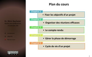 Dr. Rémi Bachelet
Maître de conférences
à Centrale Lille
 Introduction
 Objectifs
 Plan du cours
Plan du cours
• Fixer les objectifs d’un projet
Chapitre 1
• Organiser des réunions efficaces
Chapitre 2
• Le compte-rendu
Chapitre 3
• Gérer la phase de démarrage
Chapitre 4
• Cycle de vie d’un projet
Chapitre 5

4
 