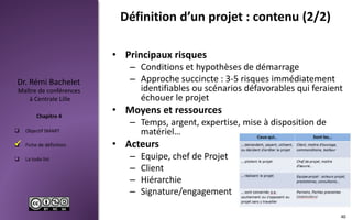  Objectif SMART
 Fiche de définition
 La todo list
Maître de conférences
à Centrale Lille
Dr. Rémi Bachelet
Chapitre 4
Définition d’un projet : contenu (2/2)
• Principaux risques
– Conditions et hypothèses de démarrage
– Approche succincte : 3-5 risques immédiatement
identifiables ou scénarios défavorables qui feraient
échouer le projet
• Moyens et ressources
– Temps, argent, expertise, mise à disposition de
matériel…
• Acteurs
– Equipe, chef de Projet
– Client
– Hiérarchie
– Signature/engagement
40

 