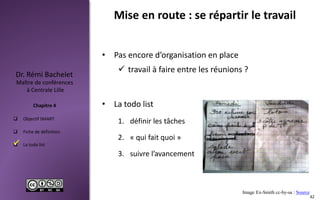  Objectif SMART
 Fiche de définition
 La todo list
Maître de conférences
à Centrale Lille
Dr. Rémi Bachelet
Chapitre 4
Mise en route : se répartir le travail
• Pas encore d’organisation en place
 travail à faire entre les réunions ?
• La todo list
1. définir les tâches
2. « qui fait quoi »
3. suivre l’avancement
Image Ex-Smith cc-by-sa : Source
42

 